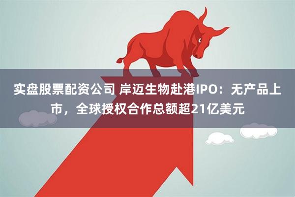 实盘股票配资公司 岸迈生物赴港IPO：无产品上市，全球授权合作总额超21亿美元
