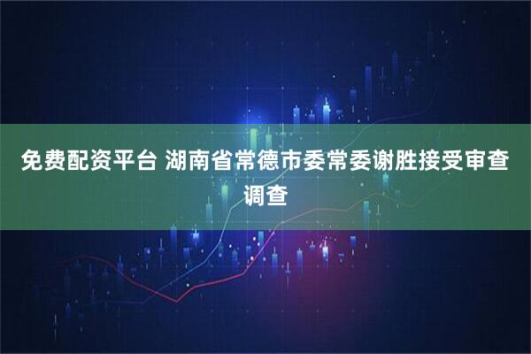 免费配资平台 湖南省常德市委常委谢胜接受审查调查