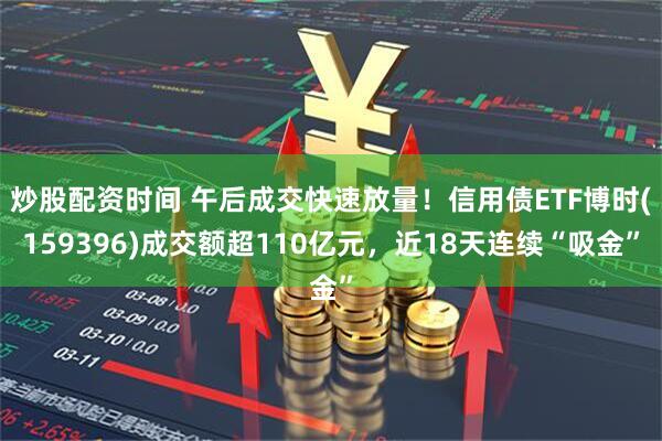 炒股配资时间 午后成交快速放量！信用债ETF博时(159396)成交额超110亿元，近18天连续“吸金”