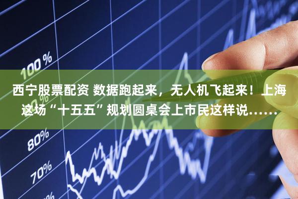 西宁股票配资 数据跑起来，无人机飞起来！上海这场“十五五”规划圆桌会上市民这样说……