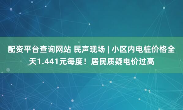 配资平台查询网站 民声现场 | 小区内电桩价格全天1.441元每度！居民质疑电价过高