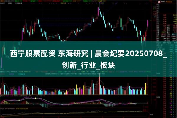 西宁股票配资 东海研究 | 晨会纪要20250708_创新_行业_板块