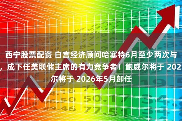 西宁股票配资 白宫经济顾问哈塞特6月至少两次与特朗普会面，成下任美联储主席的有力竞争者！鲍威尔将于 2026年5月卸任