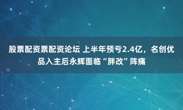股票配资票配资论坛 上半年预亏2.4亿，名创优品入主后永辉面临“胖改”阵痛