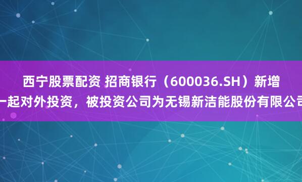 西宁股票配资 招商银行（600036.SH）新增一起对外投资，被投资公司为无锡新洁能股份有限公司