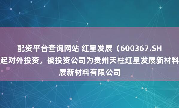 配资平台查询网站 红星发展（600367.SH）新增一起对外投资，被投资公司为贵州天柱红星发展新材料有限公司