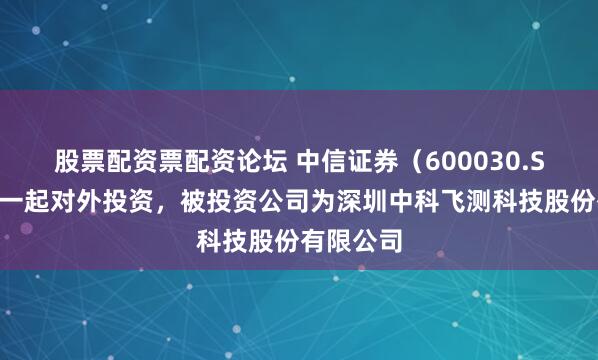 股票配资票配资论坛 中信证券（600030.SH）新增一起对外投资，被投资公司为深圳中科飞测科技股份有限公司