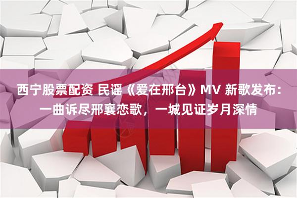 西宁股票配资 民谣《爱在邢台》MV 新歌发布：一曲诉尽邢襄恋歌，一城见证岁月深情
