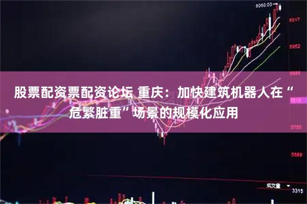 股票配资票配资论坛 重庆：加快建筑机器人在“危繁脏重”场景的规模化应用