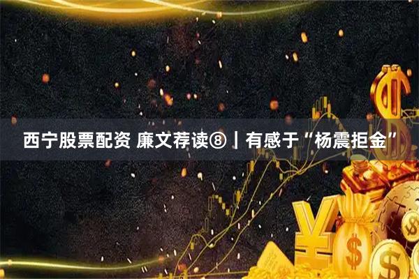 西宁股票配资 廉文荐读⑧｜有感于“杨震拒金”