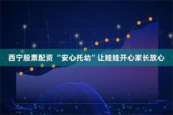 西宁股票配资 “安心托幼”让娃娃开心家长放心