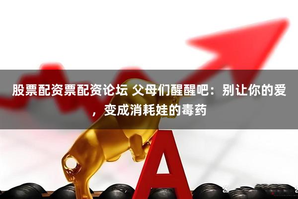 股票配资票配资论坛 父母们醒醒吧：别让你的爱，变成消耗娃的毒药