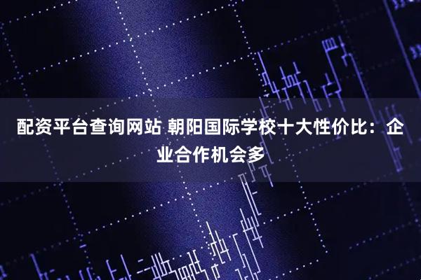 配资平台查询网站 朝阳国际学校十大性价比：企业合作机会多