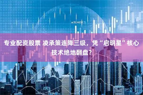 专业配资股票 凌承策连降三级，凭“启明星”核心技术绝地翻盘？